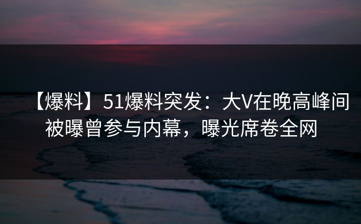 【爆料】51爆料突发：大V在晚高峰间被曝曾参与内幕，曝光席卷全网