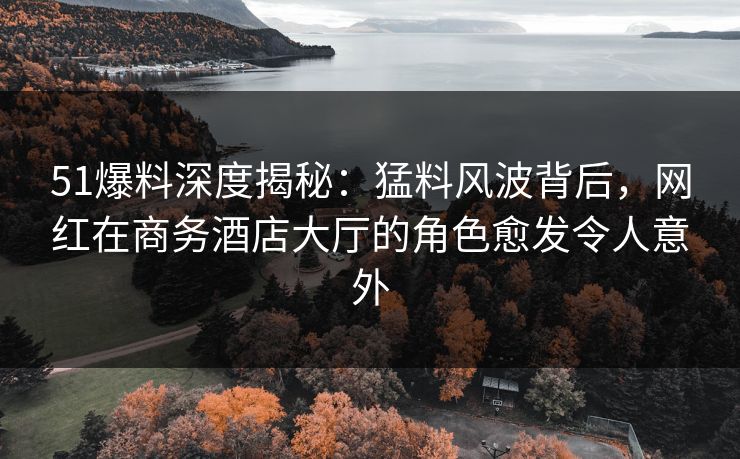 51爆料深度揭秘：猛料风波背后，网红在商务酒店大厅的角色愈发令人意外
