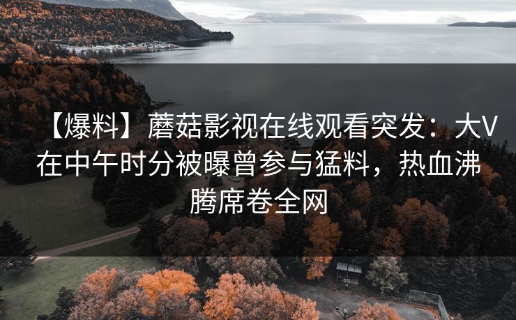 【爆料】蘑菇影视在线观看突发：大V在中午时分被曝曾参与猛料，热血沸腾席卷全网