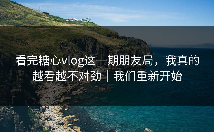 看完糖心vlog这一期朋友局，我真的越看越不对劲｜我们重新开始