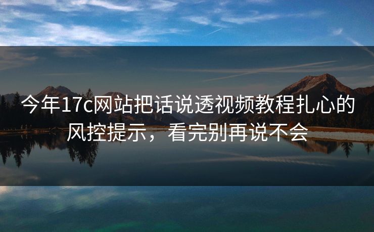 今年17c网站把话说透视频教程扎心的风控提示，看完别再说不会