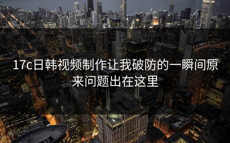 17c日韩视频制作让我破防的一瞬间原来问题出在这里