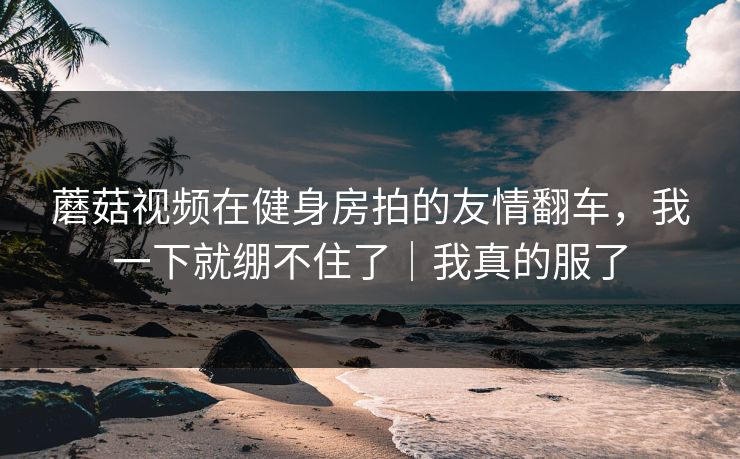 蘑菇视频在健身房拍的友情翻车，我一下就绷不住了｜我真的服了