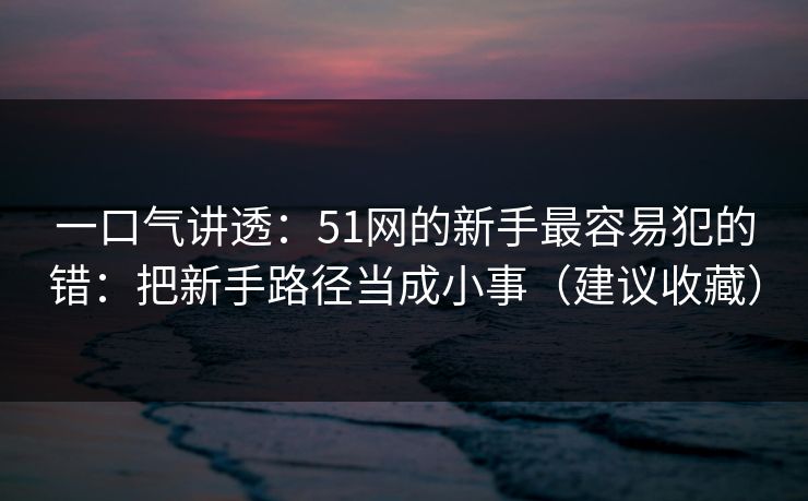 一口气讲透：51网的新手最容易犯的错：把新手路径当成小事（建议收藏）