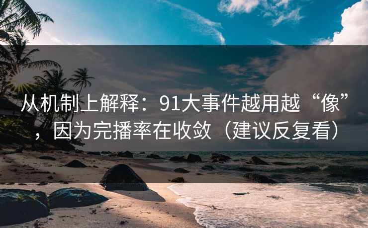 从机制上解释：91大事件越用越“像”，因为完播率在收敛（建议反复看）