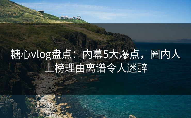 糖心vlog盘点：内幕5大爆点，圈内人上榜理由离谱令人迷醉