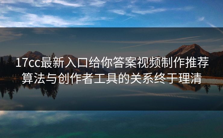 17cc最新入口给你答案视频制作推荐算法与创作者工具的关系终于理清