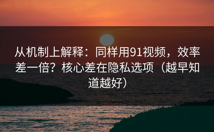 从机制上解释：同样用91视频，效率差一倍？核心差在隐私选项（越早知道越好）