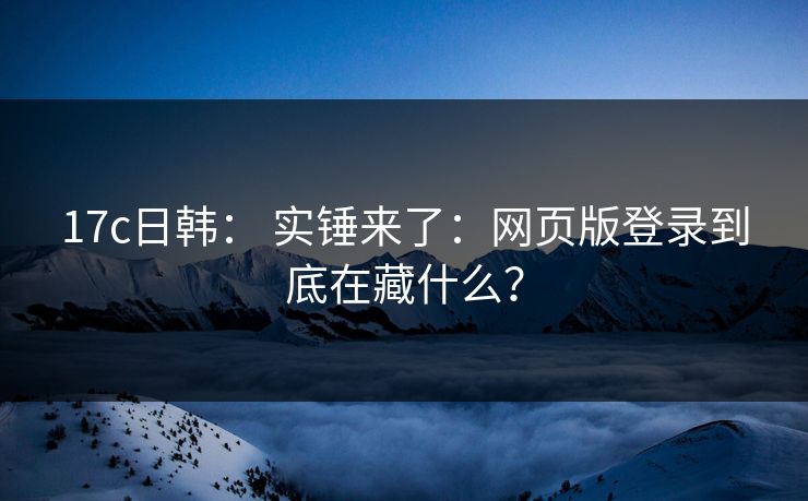17c日韩： 实锤来了：网页版登录到底在藏什么？