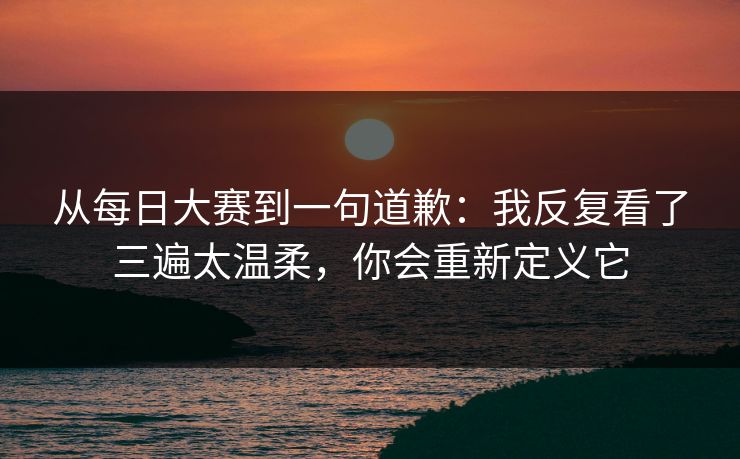 从每日大赛到一句道歉：我反复看了三遍太温柔，你会重新定义它