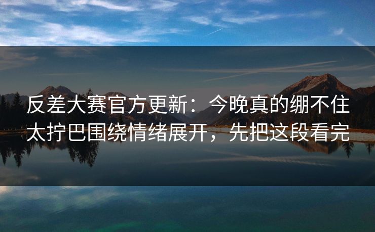 反差大赛官方更新：今晚真的绷不住太拧巴围绕情绪展开，先把这段看完